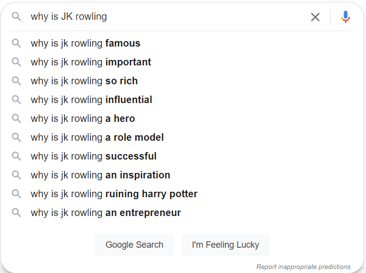 Google search screenshot. The search term is "Why is JK Rowling". Search suggestions are "Why is JK Rowling famous, Why is JK Rowling important, Why is JK Rowling so rich, Why is JK Rowling influential, Why is JK Rowling a hero, Why is JK Rowling a role model, Why is JK Rowling successful, Why is JK Rowling an inspiration, Why is JK Rowling ruining Harry Potter, Why is JK Rowling an entrepreneur." at the bottom of the search suggestions are buttons that say "Google Search" and "I'm feeling lucky" as well as small text that reads "Report inappropriate predictions"