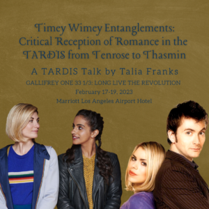 Graphic with text on the top and four people on the bottom. Top: Text reads ‘Timey Wimey Entanglements: Critical Reception of Romance in the TARDIS from Tenrose to Thasmin, A Tardis Talk by Talia Franks Gallifrey One 33 1/3: Long Live The Revolution, February 17-19, 2023, Marriott Los Angeles Airport Hotel’. Bottom: The Doctor (Jodie Whittaker) and Yaz (Mandip Gill) positioned close at each other’s side and making steady eye contact. Rose (Billie Piper) and the Doctor (David Tennant) standing back-to-back and staring directly into the camera.