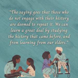Graphic with the text ""The saying goes that those who do not engage with their history are doomed to repeat it. We can learn a great deal by studying the history that came before, and from learning from our elders." Below are images of a Black person kneeling beside an elderly wheelchair user, and a parent and child sitting cross-legged and facing one another while holding hands